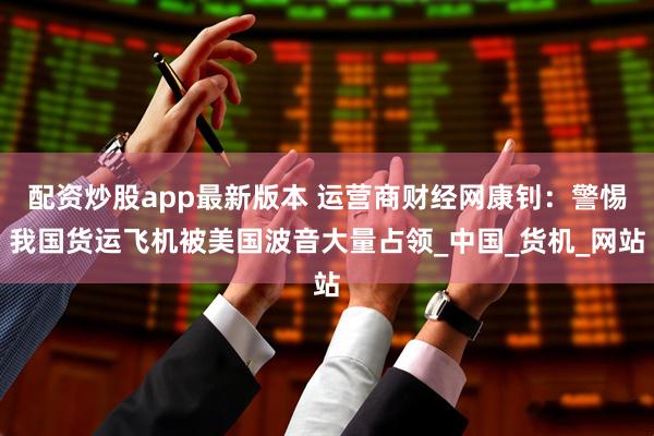 配资炒股app最新版本 运营商财经网康钊：警惕我国货运飞机被美国波音大量占领_中国_货机_网站