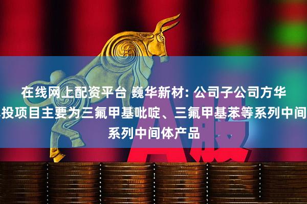 在线网上配资平台 巍华新材: 公司子公司方华化学募投项目主要为三氟甲基吡啶、三氟甲基苯等系列中间体产品