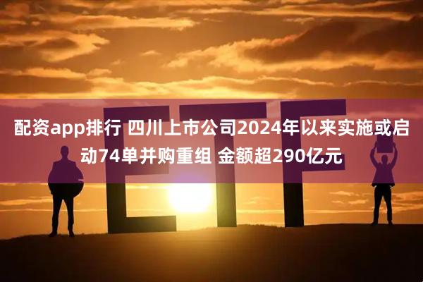 配资app排行 四川上市公司2024年以来实施或启动74单并购重组 金额超290亿元