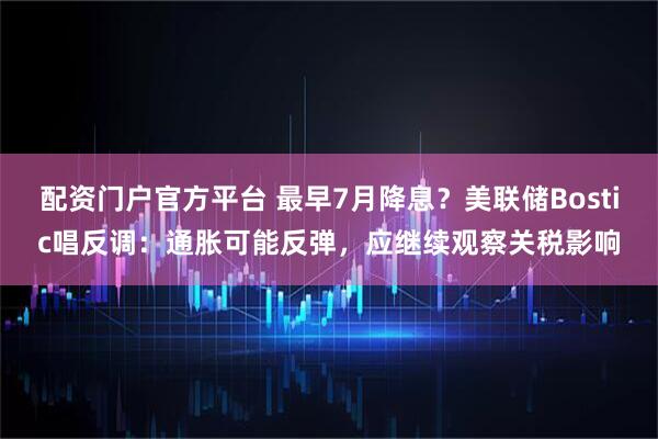 配资门户官方平台 最早7月降息？美联储Bostic唱反调：通胀可能反弹，应继续观察关税影响