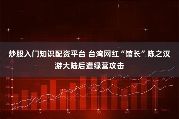 炒股入门知识配资平台 台湾网红“馆长”陈之汉游大陆后遭绿营攻击