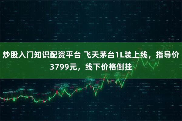 炒股入门知识配资平台 飞天茅台1L装上线，指导价3799元，线下价格倒挂