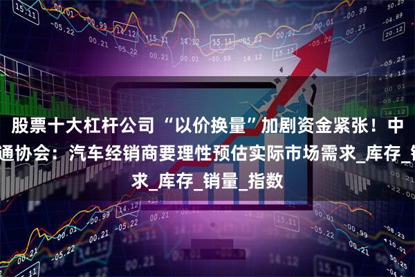 股票十大杠杆公司 “以价换量”加剧资金紧张！中国汽车流通协会：汽车经销商要理性预估实际市场需求_库存_销量_指数