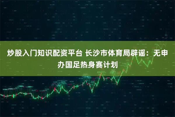 炒股入门知识配资平台 长沙市体育局辟谣：无申办国足热身赛计划