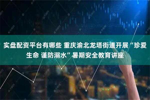 实盘配资平台有哪些 重庆渝北龙塔街道开展“珍爱生命 谨防溺水”暑期安全教育讲座