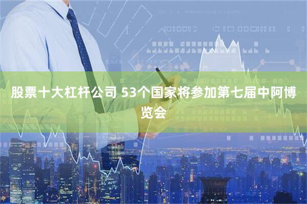 股票十大杠杆公司 53个国家将参加第七届中阿博览会