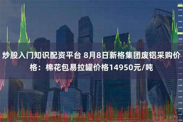 炒股入门知识配资平台 8月8日新格集团废铝采购价格：棉花包易拉罐价格14950元/吨