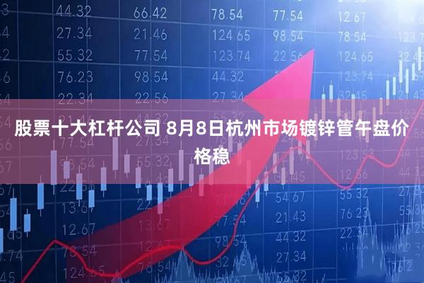股票十大杠杆公司 8月8日杭州市场镀锌管午盘价格稳