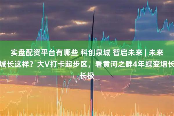 实盘配资平台有哪些 科创泉城 智启未来 | 未来之城长这样？大V打卡起步区，看黄河之畔4年蝶变增长极