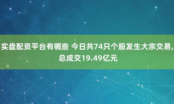 实盘配资平台有哪些 今日共74只个股发生大宗交易, 总成交19.49亿元