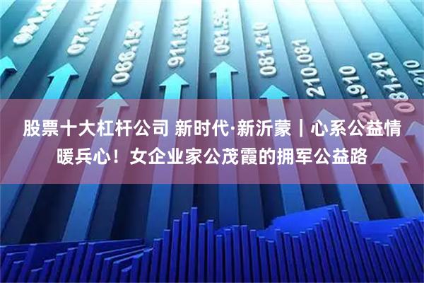 股票十大杠杆公司 新时代·新沂蒙｜心系公益情暖兵心！女企业家公茂霞的拥军公益路