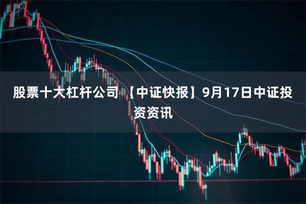 股票十大杠杆公司 【中证快报】9月17日中证投资资讯