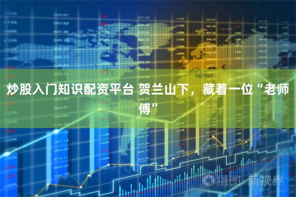 炒股入门知识配资平台 贺兰山下，藏着一位“老师傅”
