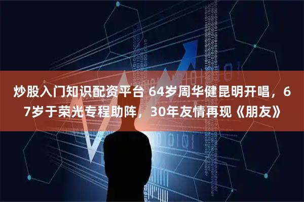 炒股入门知识配资平台 64岁周华健昆明开唱，67岁于荣光专程助阵，30年友情再现《朋友》