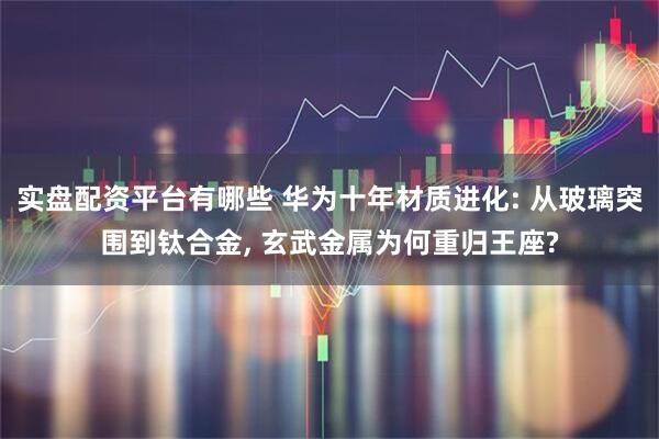 实盘配资平台有哪些 华为十年材质进化: 从玻璃突围到钛合金, 玄武金属为何重归王座?