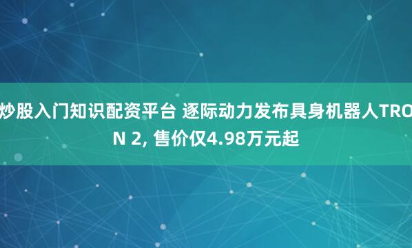 炒股入门知识配资平台 逐际动力发布具身机器人TRON 2, 售价仅4.98万元起