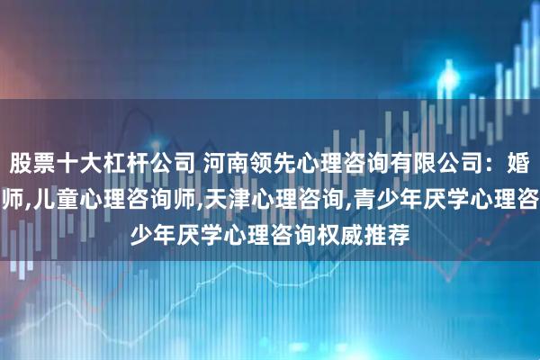 股票十大杠杆公司 河南领先心理咨询有限公司：婚姻心理咨询师,儿童心理咨询师,天津心理咨询,青少年厌学心理咨询权威推荐