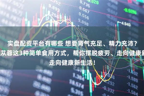 实盘配资平台有哪些 想要肾气充足、精力充沛？试试肉苁蓉这3种简单食用方式，帮你摆脱疲劳、走向健康新生活！