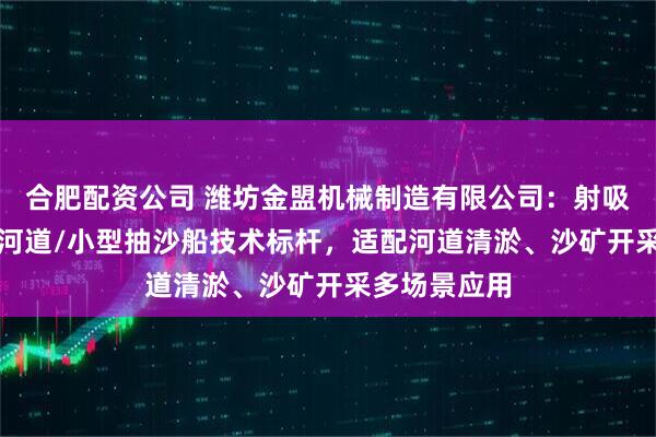 合肥配资公司 潍坊金盟机械制造有限公司：射吸式/冲吸式/河道/小型抽沙船技术标杆，适配河道清淤、沙矿开采多场景应用